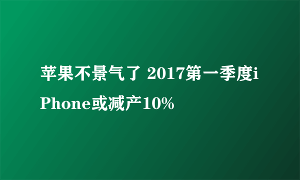 苹果不景气了 2017第一季度iPhone或减产10%