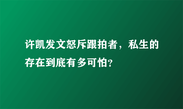 许凯发文怒斥跟拍者，私生的存在到底有多可怕？