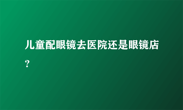 儿童配眼镜去医院还是眼镜店？