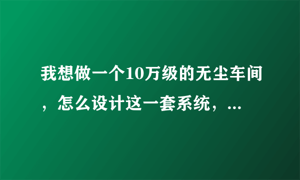 我想做一个10万级的无尘车间，怎么设计这一套系统，最好有方案有图纸，高手请指点。