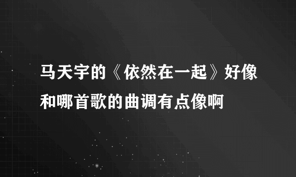 马天宇的《依然在一起》好像和哪首歌的曲调有点像啊