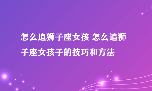 怎么追狮子座女孩 怎么追狮子座女孩子的技巧和方法