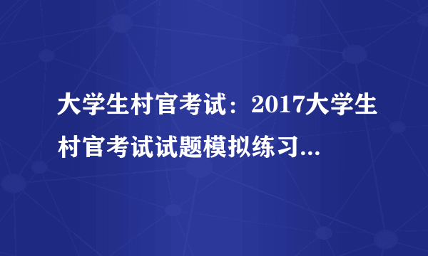 大学生村官考试：2017大学生村官考试试题模拟练习备考及答案五