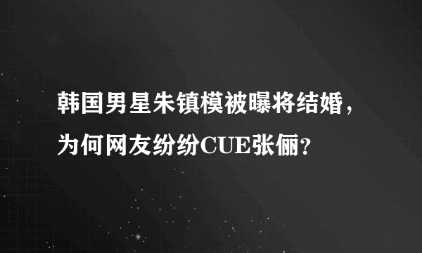 韩国男星朱镇模被曝将结婚，为何网友纷纷CUE张俪？