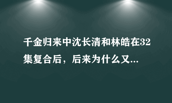 千金归来中沈长清和林皓在32集复合后，后来为什么又分开了？？？