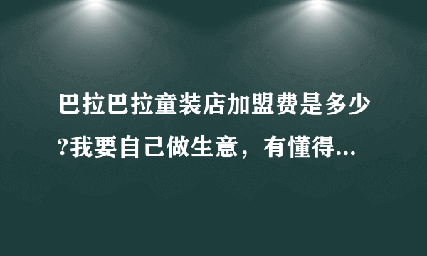 巴拉巴拉童装店加盟费是多少?我要自己做生意，有懂得这个的朋友吗？