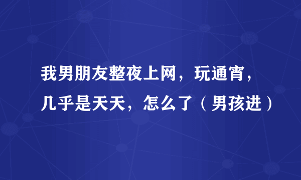 我男朋友整夜上网，玩通宵，几乎是天天，怎么了（男孩进）