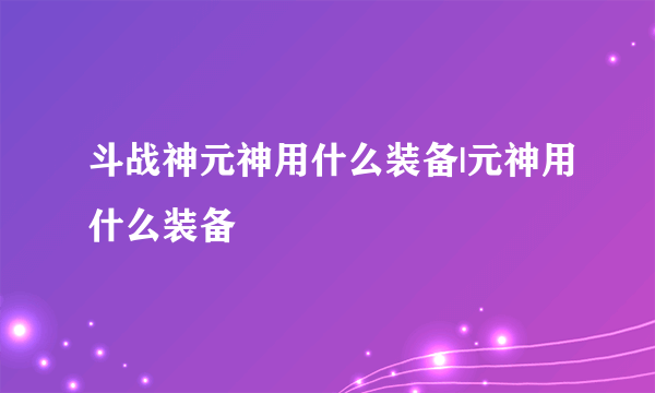 斗战神元神用什么装备|元神用什么装备