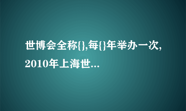 世博会全称{},每{}年举办一次,2010年上海世博会是{}届,主题是{}. 请回答