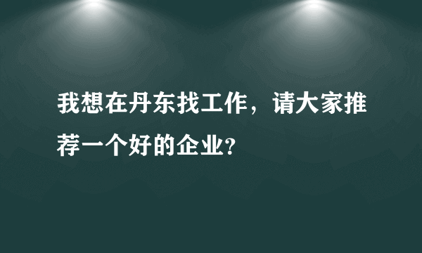 我想在丹东找工作，请大家推荐一个好的企业？