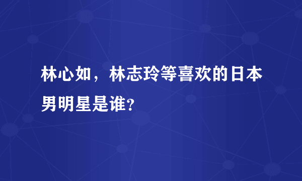 林心如，林志玲等喜欢的日本男明星是谁？