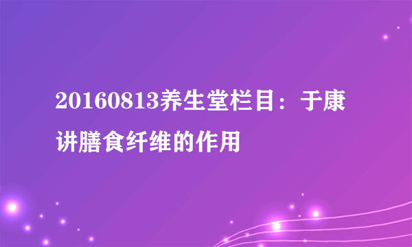 20160813养生堂栏目：于康讲膳食纤维的作用