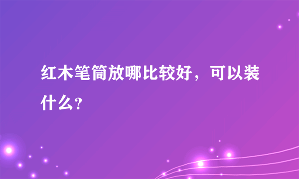 红木笔筒放哪比较好，可以装什么？