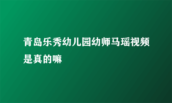 青岛乐秀幼儿园幼师马瑶视频是真的嘛