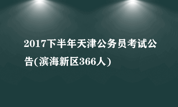 2017下半年天津公务员考试公告(滨海新区366人)