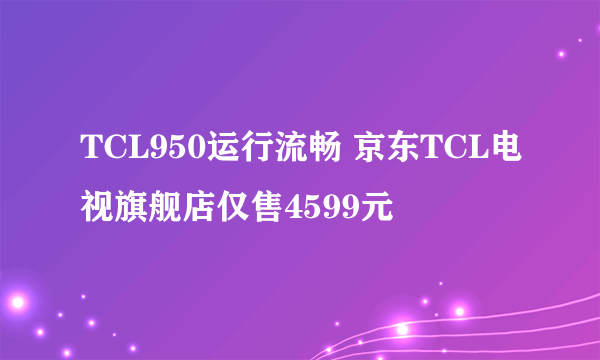 TCL950运行流畅 京东TCL电视旗舰店仅售4599元