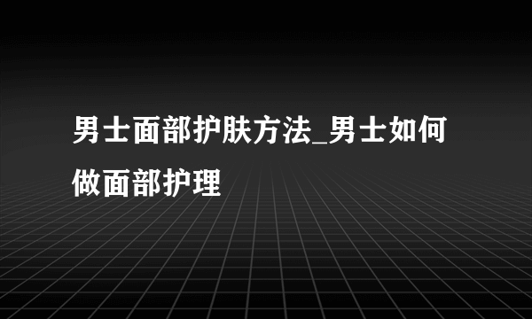 男士面部护肤方法_男士如何做面部护理