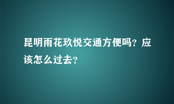 昆明雨花玖悦交通方便吗？应该怎么过去？