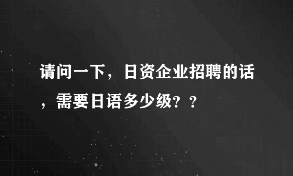 请问一下，日资企业招聘的话，需要日语多少级？？