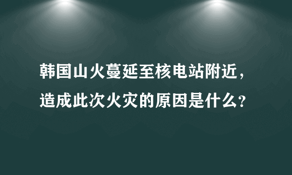 韩国山火蔓延至核电站附近，造成此次火灾的原因是什么？