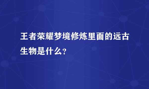 王者荣耀梦境修炼里面的远古生物是什么？