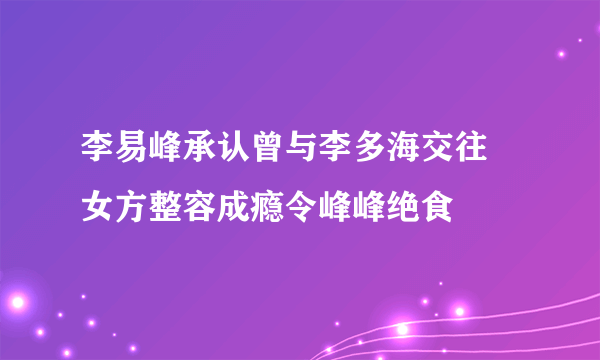 李易峰承认曾与李多海交往 女方整容成瘾令峰峰绝食