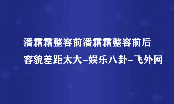 潘霜霜整容前潘霜霜整容前后容貌差距太大-娱乐八卦-飞外网