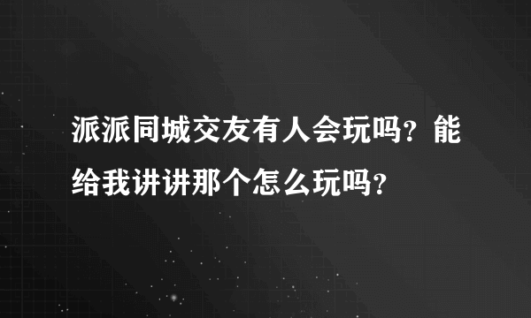 派派同城交友有人会玩吗？能给我讲讲那个怎么玩吗？