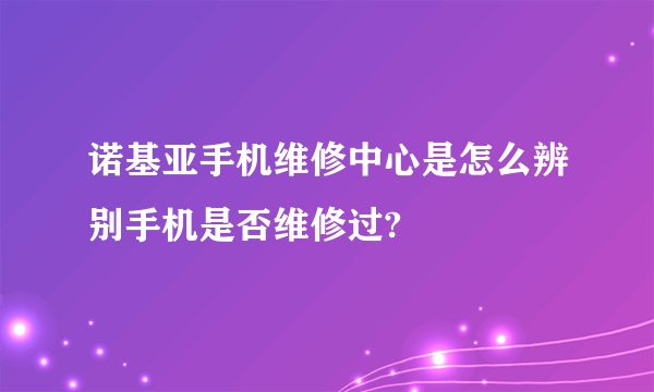 诺基亚手机维修中心是怎么辨别手机是否维修过?