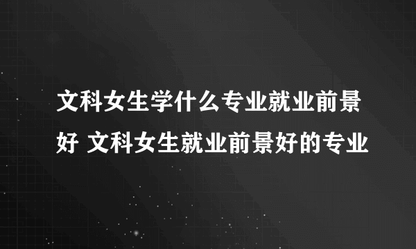 文科女生学什么专业就业前景好 文科女生就业前景好的专业