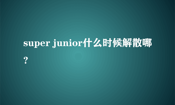 super junior什么时候解散哪?