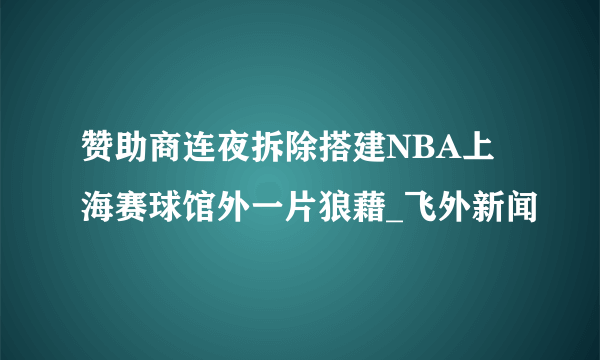 赞助商连夜拆除搭建NBA上海赛球馆外一片狼藉_飞外新闻