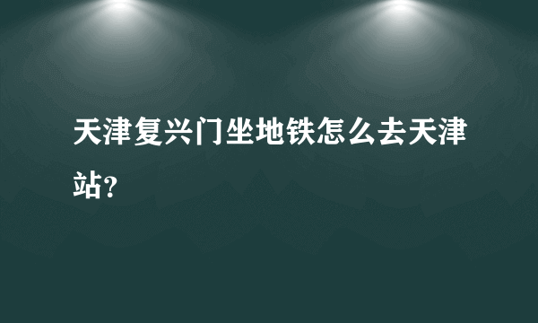 天津复兴门坐地铁怎么去天津站？