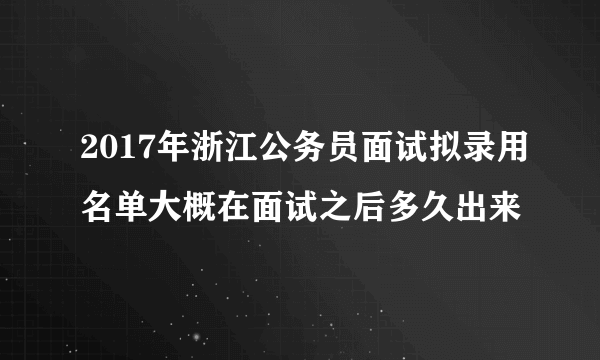 2017年浙江公务员面试拟录用名单大概在面试之后多久出来