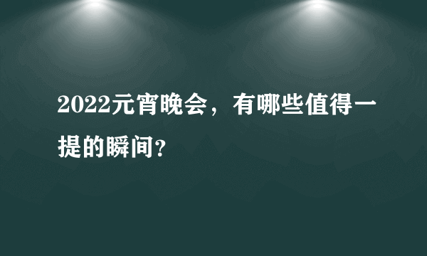 2022元宵晚会，有哪些值得一提的瞬间？