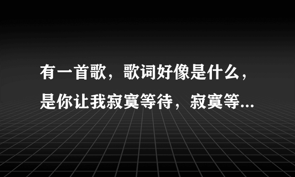 有一首歌，歌词好像是什么，是你让我寂寞等待，寂寞等待，寂寞等待，是什么歌？