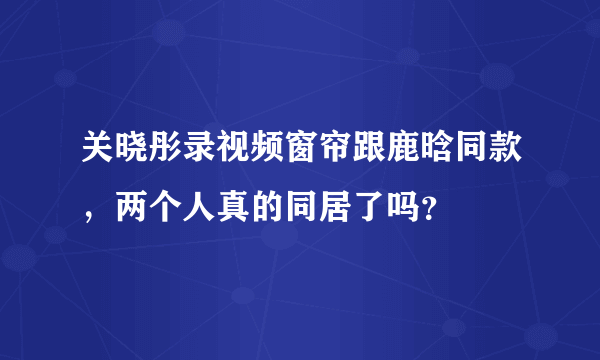 关晓彤录视频窗帘跟鹿晗同款，两个人真的同居了吗？