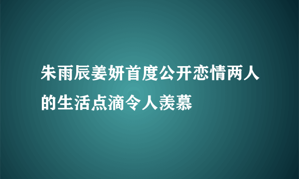 朱雨辰姜妍首度公开恋情两人的生活点滴令人羡慕