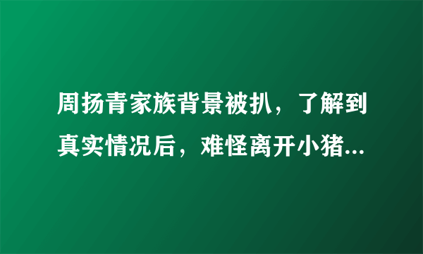 周扬青家族背景被扒，了解到真实情况后，难怪离开小猪后如此豪横