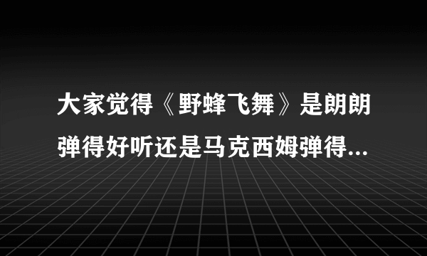 大家觉得《野蜂飞舞》是朗朗弹得好听还是马克西姆弹得好听，为什么呢？