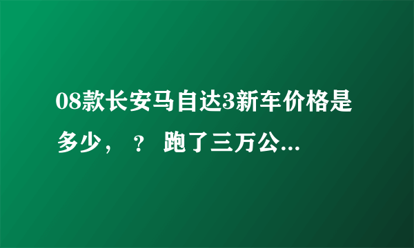 08款长安马自达3新车价格是多少， ？ 跑了三万公里的二手车报价大概多少？ 在线等，各位大哥感谢