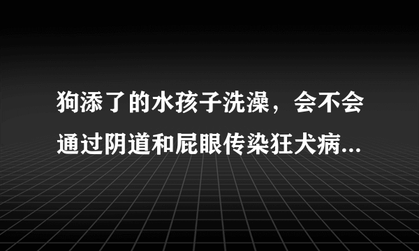 狗添了的水孩子洗澡，会不会通过阴道和屁眼传染狂犬病...