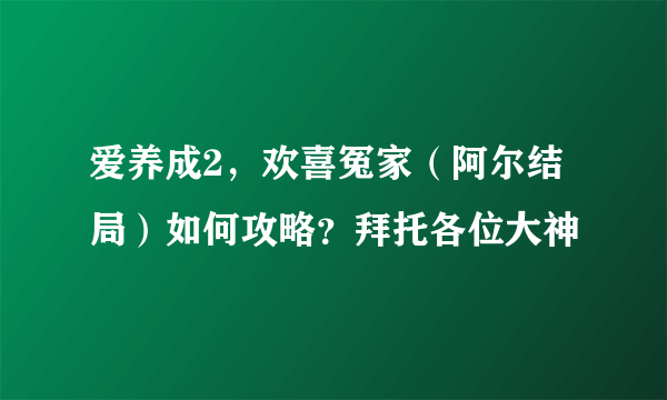 爱养成2，欢喜冤家（阿尔结局）如何攻略？拜托各位大神