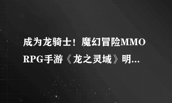 成为龙骑士！魔幻冒险MMORPG手游《龙之灵域》明日开启首测！