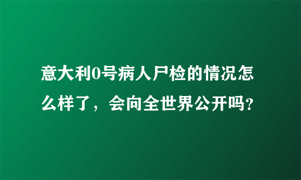 意大利0号病人尸检的情况怎么样了，会向全世界公开吗？