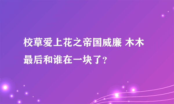 校草爱上花之帝国威廉 木木最后和谁在一块了？