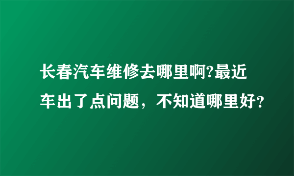 长春汽车维修去哪里啊?最近车出了点问题，不知道哪里好？