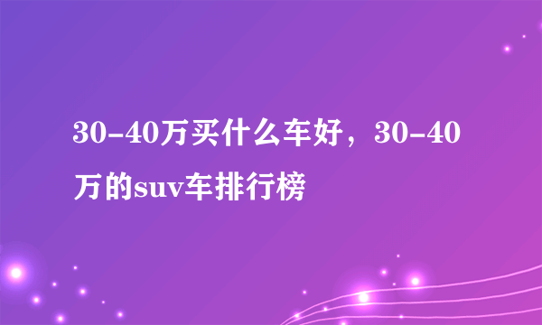 30-40万买什么车好，30-40万的suv车排行榜