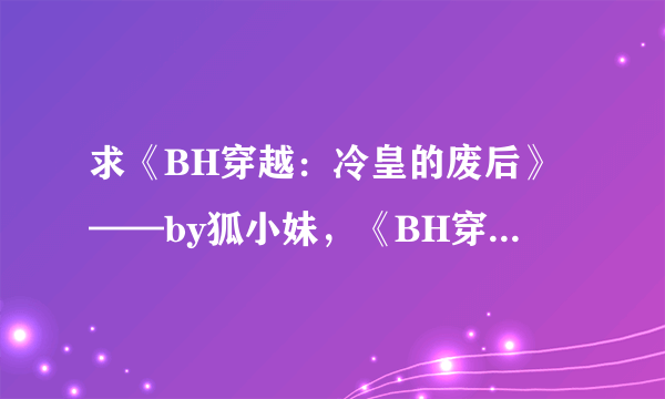 求《BH穿越：冷皇的废后》——by狐小妹，《BH穿越：废弃帝姬15岁》，《BH穿越：弃后要休夫》——by水月菱