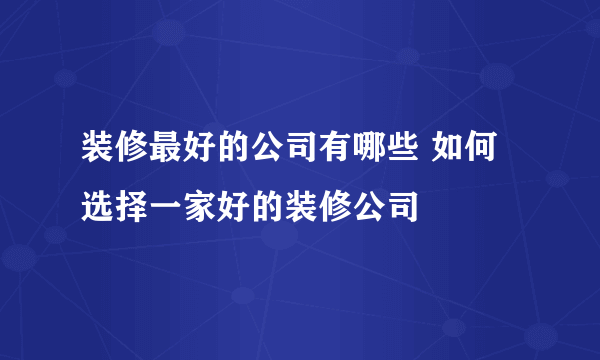 装修最好的公司有哪些 如何选择一家好的装修公司